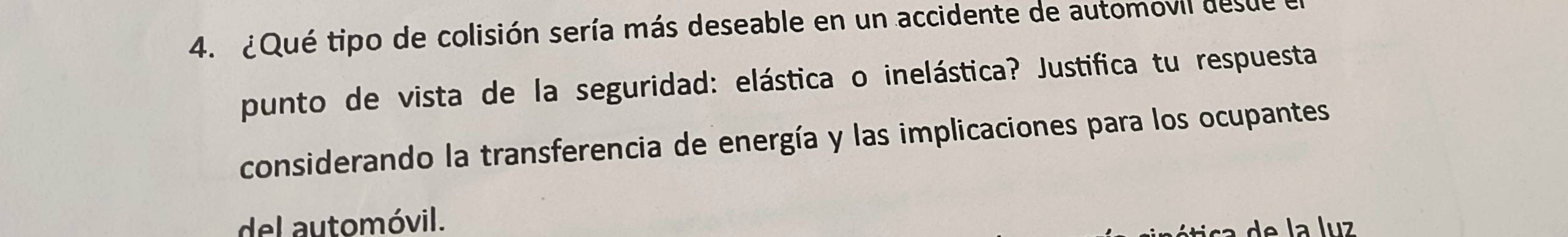 ¿Qué tipo de colisión sería más deseable en un accidente de automovil desue 
punto de vista de la seguridad: elástica o inelástica? Justifica tu respuesta 
considerando la transferencia de energía y las implicaciones para los ocupantes 
del automóvil. 
de la luz