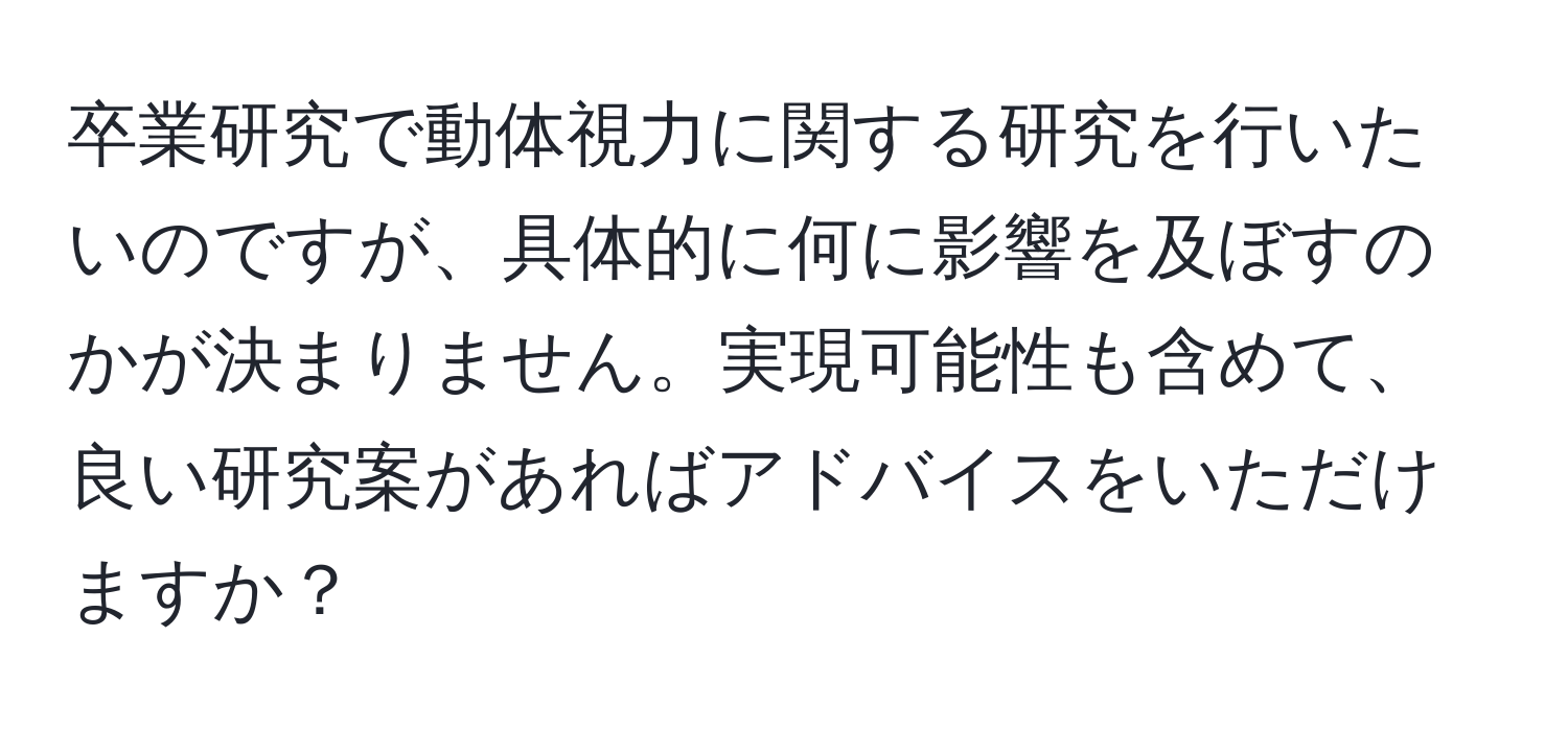 卒業研究で動体視力に関する研究を行いたいのですが、具体的に何に影響を及ぼすのかが決まりません。実現可能性も含めて、良い研究案があればアドバイスをいただけますか？