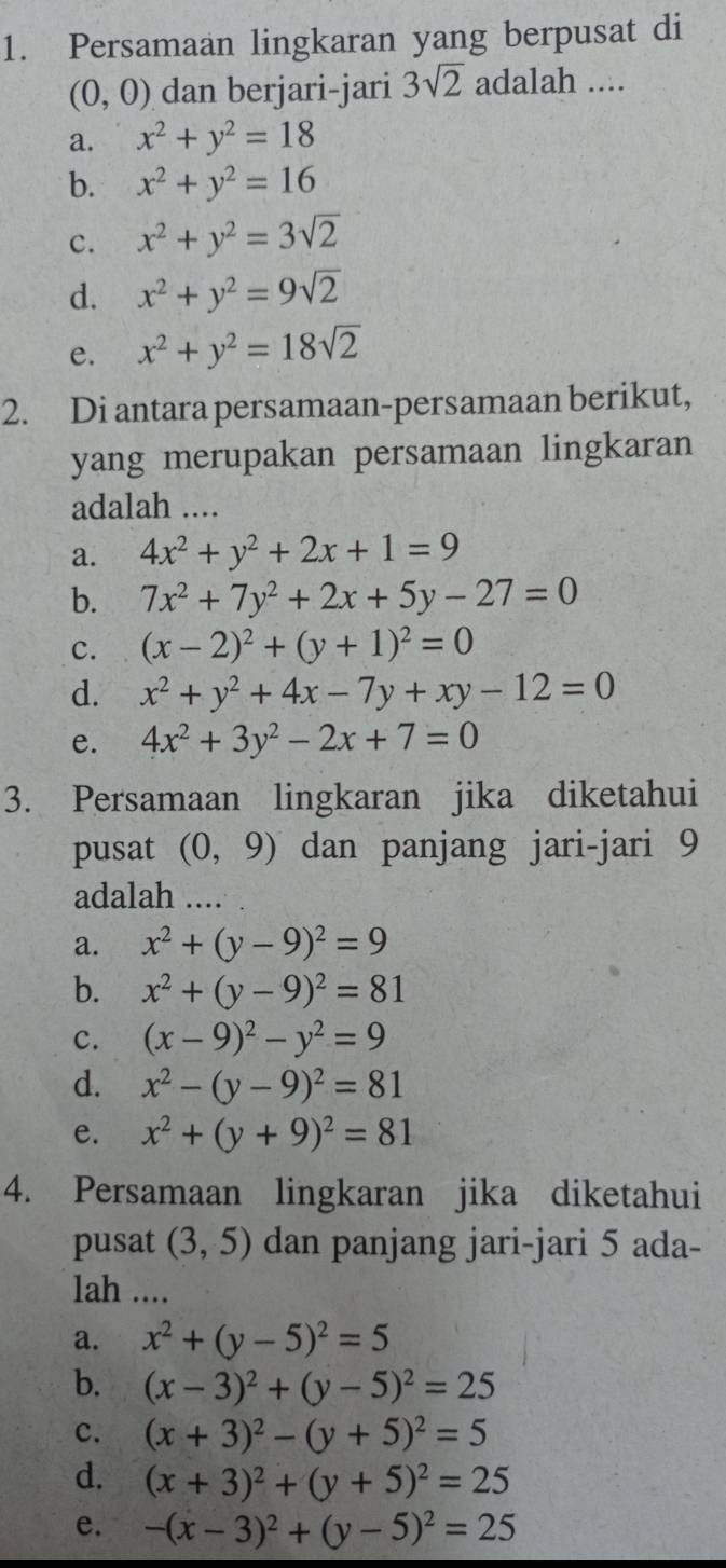 Persamaan lingkaran yang berpusat di
(0,0) dan berjari-jari 3sqrt(2) adalah ....
a. x^2+y^2=18
b. x^2+y^2=16
c. x^2+y^2=3sqrt(2)
d. x^2+y^2=9sqrt(2)
e. x^2+y^2=18sqrt(2)
2. Di antara persamaan-persamaan berikut,
yang merupakan persamaan lingkaran
adalah ....
a. 4x^2+y^2+2x+1=9
b. 7x^2+7y^2+2x+5y-27=0
c. (x-2)^2+(y+1)^2=0
d. x^2+y^2+4x-7y+xy-12=0
e. 4x^2+3y^2-2x+7=0
3. Persamaan lingkaran jika diketahui
pusat (0,9) dan panjang jari-jari 9
adalah ....
a. x^2+(y-9)^2=9
b. x^2+(y-9)^2=81
c. (x-9)^2-y^2=9
d. x^2-(y-9)^2=81
e. x^2+(y+9)^2=81
4. Persamaan lingkaran jika diketahui
pusat (3,5) dan panjang jari-jari 5 ada-
lah ....
a. x^2+(y-5)^2=5
b. (x-3)^2+(y-5)^2=25
c. (x+3)^2-(y+5)^2=5
d. (x+3)^2+(y+5)^2=25
e. -(x-3)^2+(y-5)^2=25