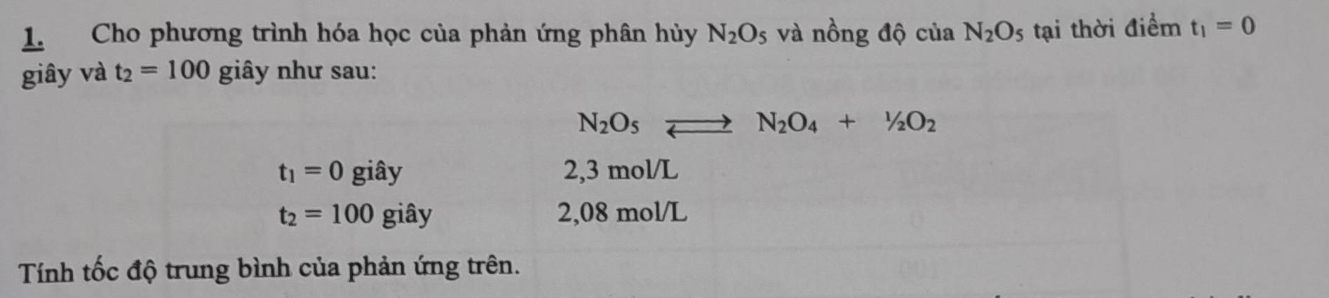 Cho phương trình hóa học của phản ứng phân hủy N_2O_5 và nồng độ của N_2O_5 tại thời điểm t_1=0
giây và t_2=100 giây như sau:
N_2O_5to N_2O_4+1/2O_2
t_1=0gihat ay 2, 3 mol/L
t_2=100gihat ay 2,08 mol/L
Tính tốc độ trung bình của phản ứng trên.