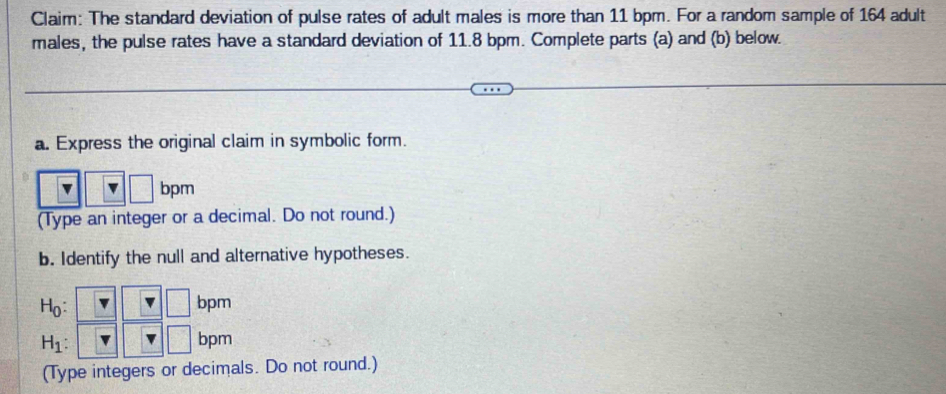 Claim: The standard deviation of pulse rates of adult males is more than 11 bpm. For a random sample of 164 adult
males, the pulse rates have a standard deviation of 11.8 bpm. Complete parts (a) and (b) below.
a. Express the original claim in symbolic form.
bpm
(Type an integer or a decimal. Do not round.)
b. Identify the null and alternative hypotheses.
H_1
(Type integers or decimals. Do not round.)