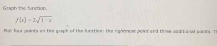 Graph the function.
f(x)=2sqrt(1-x)
Plot four points on the graph of the function: the rightmost point and three additional points. T