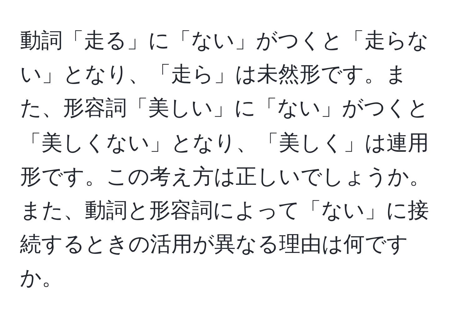 動詞「走る」に「ない」がつくと「走らない」となり、「走ら」は未然形です。また、形容詞「美しい」に「ない」がつくと「美しくない」となり、「美しく」は連用形です。この考え方は正しいでしょうか。また、動詞と形容詞によって「ない」に接続するときの活用が異なる理由は何ですか。