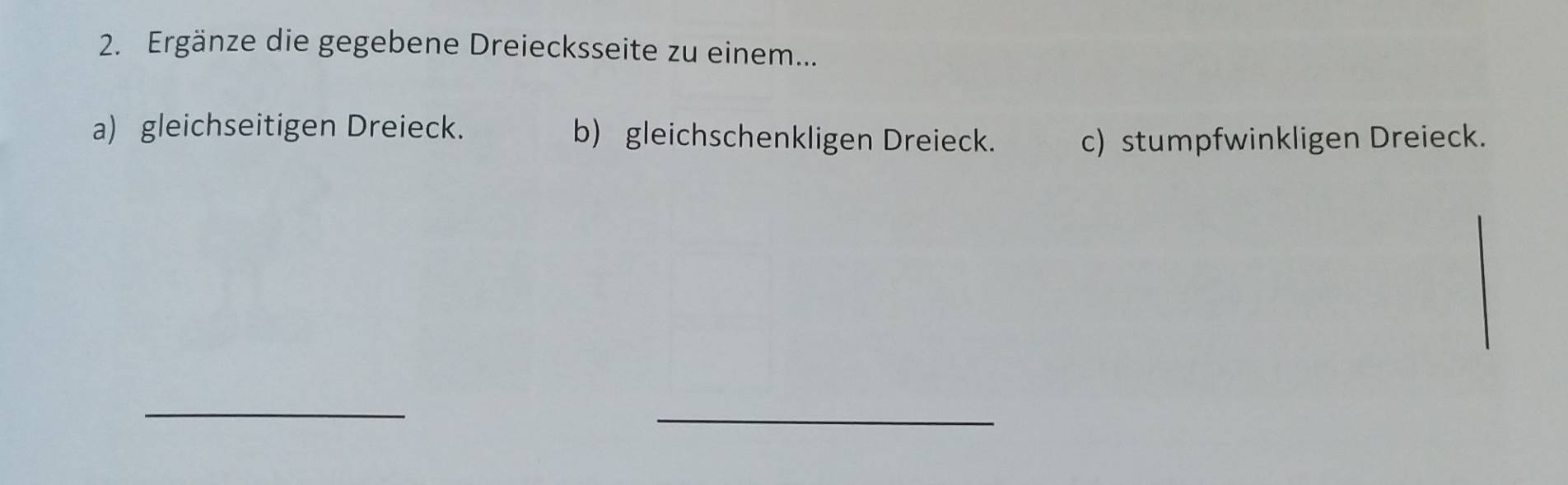 Ergänze die gegebene Dreiecksseite zu einem... 
a) gleichseitigen Dreieck. b) gleichschenkligen Dreieck. 
c) stumpfwinkligen Dreieck. 
_ 
_