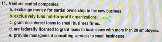 Venture capital companies:
a. exchange money for partial ownership in the new business.
b. exclusively fund not-for-profit organizations.
c. grant no-interest loans to small business firms.
d. are federally licensed to grant loans to businesses with more than 20 employees.
e. provide management consulting services to small businesses.