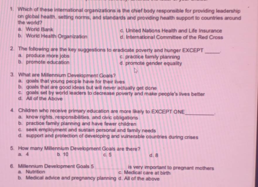 Which of these international organizations is the chief body responsible for providing leadership
on global health, setting norms, and standards and providing health support to countries around
the world?
a. World Bank c. United Nations Health and Life Insurance
b. World Health Organization d. International Committee of the Red Cross
2. The following are the key suggestions to eradicate poverty and hunger EXCEPT_
a. produce more jobs c. practice family planning
b. promote education d. promote gender equality
3. What are Millennium Development Goals?
a. goals that young people have for their lives
b. goals that are good ideas but will never actually get done
c. goals set by world leaders to decrease poverty and make people's lives better
d. All of the Above
4. Children who receive primary education are more likely to EXCEPT ONE_ .
a. know rights, responsibilities, and civic obligations
b. practice family planning and have fewer children
c. seek employment and sustain personal and family needs
d. support and protection of developing and vulnerable countries during crises
5. How many Millennium Development Goals are there?
a. 4 b. 10 c. 5 d. 8
6. Millennium Development Goals 5 _is very important to pregnant mothers
a. Nutrition c. Medical care at birth
b. Medical advice and pregnancy planning d. All of the above