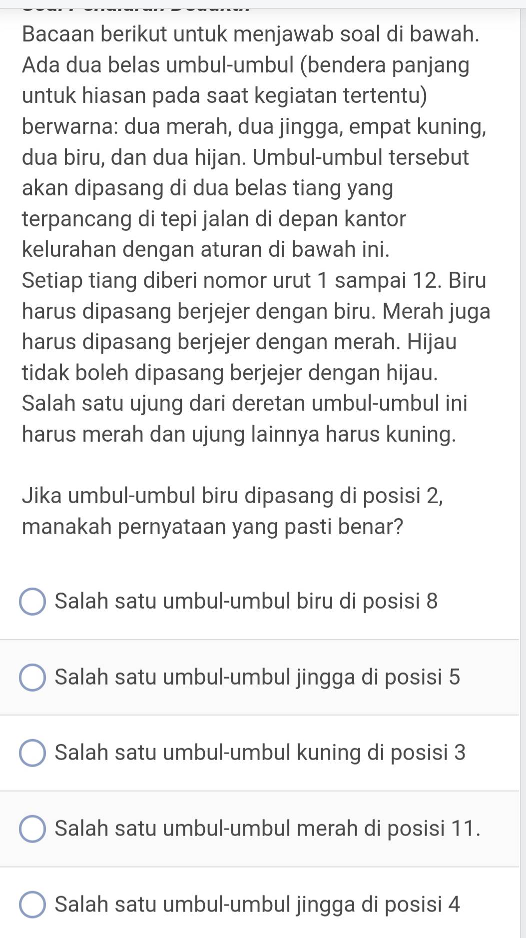 Bacaan berikut untuk menjawab soal di bawah.
Ada dua belas umbul-umbul (bendera panjang
untuk hiasan pada saat kegiatan tertentu)
berwarna: dua merah, dua jingga, empat kuning,
dua biru, dan dua hijan. Umbul-umbul tersebut
akan dipasang di dua belas tiang yang
terpancang di tepi jalan di depan kantor
kelurahan dengan aturan di bawah ini.
Setiap tiang diberi nomor urut 1 sampai 12. Biru
harus dipasang berjejer dengan biru. Merah juga
harus dipasang berjejer dengan merah. Hijau
tidak boleh dipasang berjejer dengan hijau.
Salah satu ujung dari deretan umbul-umbul ini
harus merah dan ujung lainnya harus kuning.
Jika umbul-umbul biru dipasang di posisi 2,
manakah pernyataan yang pasti benar?
Salah satu umbul-umbul biru di posisi 8
Salah satu umbul-umbul jingga di posisi 5
Salah satu umbul-umbul kuning di posisi 3
Salah satu umbul-umbul merah di posisi 11.
Salah satu umbul-umbul jingga di posisi 4