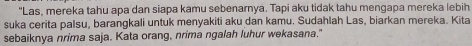 "Las, mereka tahu apa dan siapa kamu sebenarnya. Tapi aku tidak tahu mengapa mereka lebih 
suka cerita palsu, barangkali untuk menyakiti aku dan kamu. Sudahlah Las, biarkan mereka. Kita 
sebaiknya nrima saja. Kata orang, nrima ngalah luhur wekasana."