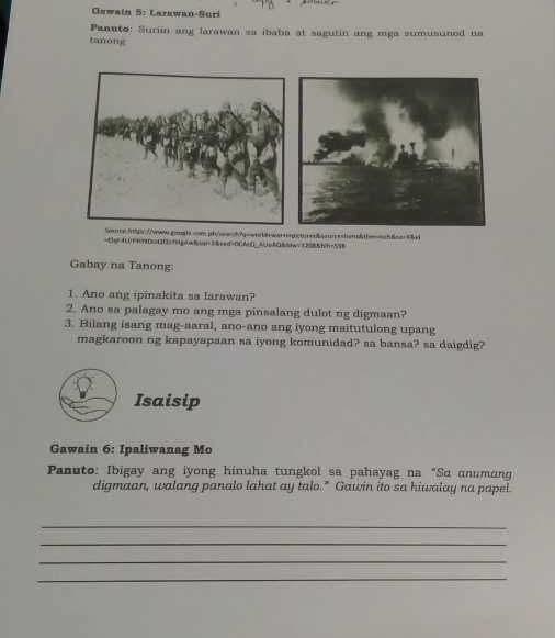 Gawain 5: Larawan-Suri 
Panato: Suriin ang larawan sa ibaba at sagutin ang mga sumusuned ua 
tanong 
bbwar-sanb4aeshen&theob8aa45d 
=te40FR7D=4139dgoo8in=3&eed>00604de5085i1285hh=558 
Gabay na Tanong: 
1. Ano ang ipinakita sa larawan? 
2. Ano sa palagay mo ang mga pinsalang dulot ng digmaan? 
3. Bilang isang mag-saral, ano-ano ang iyong maitutulong upang 
magkaroon rg kapayapaan sa iyong komunidad? sa bansa? sa daigdig? 
Isaisip 
Gawain 6: Ipaliwanag Mo 
Panuto: Ibigay ang iyong hinuha tungkol sa pahayag na "Sα anumang 
digmaan, walang panalo lahat ay talo." Gawin ito sa hiwalay na papel. 
_ 
_ 
_ 
_