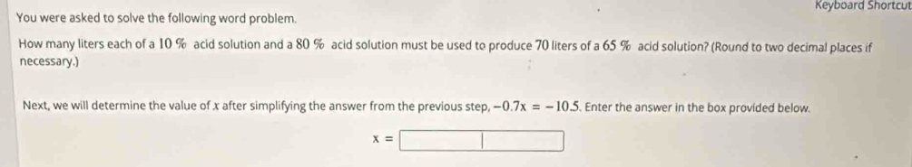 You were asked to solve the following word problem. Keyboard Shortcul 
How many liters each of a 10 % acid solution and a 80 % acid solution must be used to produce 70 liters of a 65 % acid solution? (Round to two decimal places if 
necessary.) 
Next, we will determine the value of x after simplifying the answer from the previous step, -0.7x=-10.5. Enter the answer in the box provided below.
x=□