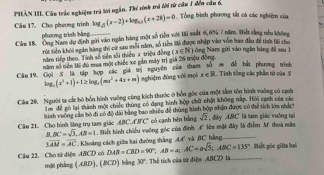 PHẢN III. Câu trắc nghiệm trả lời ngắn. Thí sinh trả lời từ câu 1 đến câu 6.
Câu 17. Cho phương trình log _sqrt(2)(x-2)+log _0.5(x+28)=0. Tổng bình phương tất cả các nghiệm của
phương trình bằng.
Câu 18. Ông Nam dự định gửi vào ngân hàng một số tiền với lãi suất 6,6% / năm. Biết rằng nếu không
rút tiền khỏi ngân hàng thì cứ sau mỗi năm, số tiền lãi được nhập vào vốn ban đầu để tính lãi cho
năm tiếp theo. Tính số tiền tối thiểu x triệu đồng (x∈ N) ông Nam gửi vào ngân hàng để sau 3
năm số tiền lãi đủ mua một chiếc xe gắn máy trị giá 26 triệu đồng.
Câu 19. Gọi S là tập hợp các giá trị nguyên của tham số m để bất phương trình
log _5(x^2+1)+1≥ log _5(mx^2+4x+m) nghiệm đúng với mọi x∈ R. Tính tổng các phần tử của S
Câu 20. Người ta cắt bỏ bốn hình vuông cùng kích thước ở bốn góc của một tấm tôn hình vuông có cạnh
1m để gò lại thành một chiếc thùng có dạng hình hộp chữ nhật không nắp. Hỏi cạnh của các
hình vuông cần bỏ đi có độ dài bằng bao nhiêu để thùng hình hộp nhận được có thể tích lớn nhất?
Câu 21. Cho hình lăng trụ tam giác ABC.A'B'C' có cạnh bên bằng sqrt(2) , đáy ABC là tam giác vuông tại
B,BC=sqrt(3),AB=1. Biết hình chiếu vuông góc của đỉnh A' lên mặt đáy là điểm Mỹ thoả mãn
3overline AM=vector AC. Khoảng cách giữa hai đường thẳng AA' và BC bằng._
Câu 22. Cho tứ diện ABCD có DAB=CBD=90°;AB=a;AC=asqrt(5);ABC=135° _ .  Biết góc giữa hai
mặt phẳng (ABD), (BCD) bằng 30°. Thể tích của tứ diện ABCD là