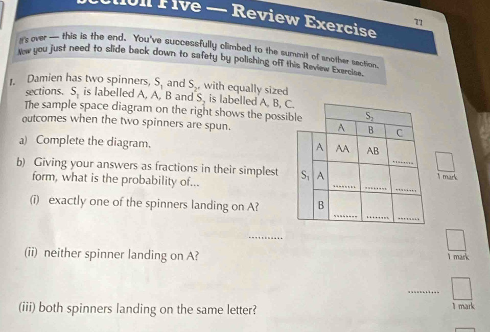 É ive — Review Exercise 
7 
I's over— this is the end. You've successfully climbed to the summit of another section 
New you just need to slide back down to safety by polishing off this Review Exercise. 
Damien has two spinners, S_1 and S_2' ,with equally sized 
sections. S_1 is labelled A, A, B and S_2 is labelled A, B, C. 
The sample space diagram on the right shows the possible
S_2
outcomes when the two spinners are spun.
A B C
_ 
a) Complete the diagram. AB
A AA 
_ 
b) Giving your answers as fractions in their simplest S_1 A 
form, what is the probability of... 
1 mark 
_ 
_ 
_ 
_ 
_ 
(i) exactly one of the spinners landing on A? B 
_ 
(ii) neither spinner landing on A? 1 mark 
_ 
(iii) both spinners landing on the same letter? 1 mark