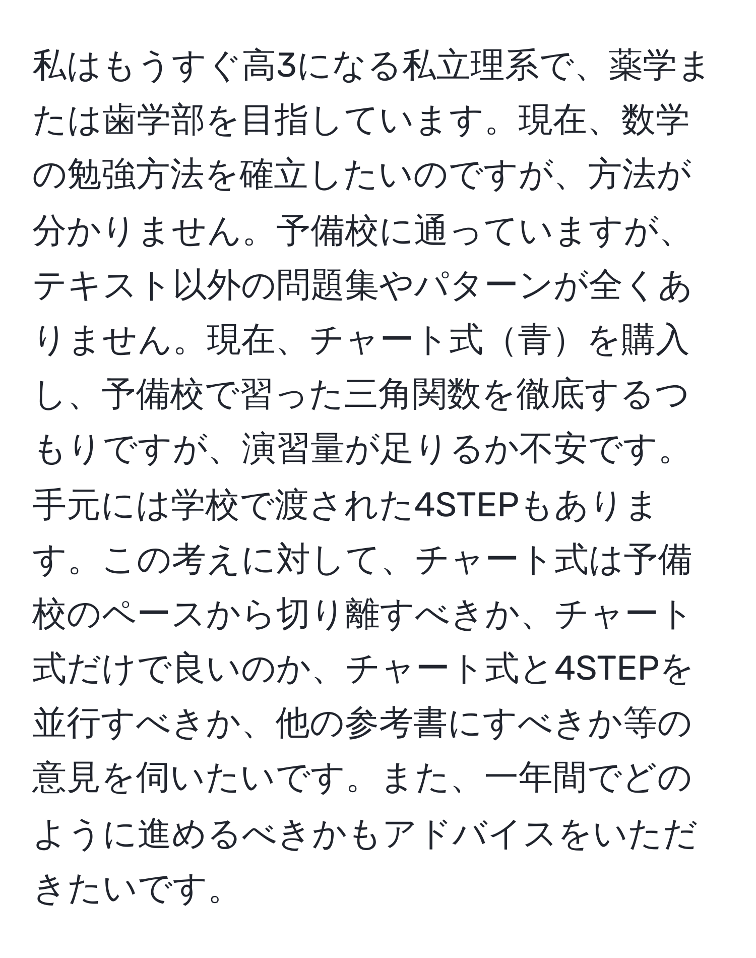 私はもうすぐ高3になる私立理系で、薬学または歯学部を目指しています。現在、数学の勉強方法を確立したいのですが、方法が分かりません。予備校に通っていますが、テキスト以外の問題集やパターンが全くありません。現在、チャート式青を購入し、予備校で習った三角関数を徹底するつもりですが、演習量が足りるか不安です。手元には学校で渡された4STEPもあります。この考えに対して、チャート式は予備校のペースから切り離すべきか、チャート式だけで良いのか、チャート式と4STEPを並行すべきか、他の参考書にすべきか等の意見を伺いたいです。また、一年間でどのように進めるべきかもアドバイスをいただきたいです。