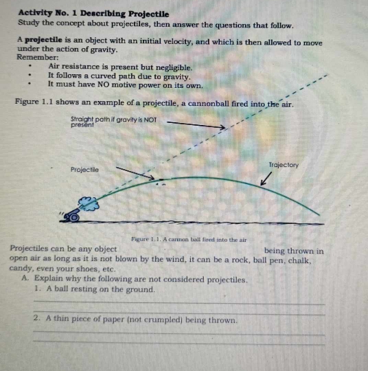 Activity No. 1 Describing Projectile 
Study the concept about projectiles, then answer the questions that follow. 
A projectile is an object with an initial velocity, and which is then allowed to move 
under the action of gravity. 
Remember: 
Air resistance is present but negligible. 
It follows a curved path due to gravity. 
It must have NO motive power on its own. 
Figure 1.1 shows an example of a projectile, a cannonball fired into the air. 
Figure 1.1. A cannon ball fired into the air 
Projectiles can be any object being thrown in 
open air as long as it is not blown by the wind, it can be a rock, ball pen, chalk, 
candy, even your shoes, etc. 
A. Explain why the following are not considered projectiles. 
1. A ball resting on the ground. 
_ 
_ 
2. A thin piece of paper (not crumpled) being thrown. 
_ 
_