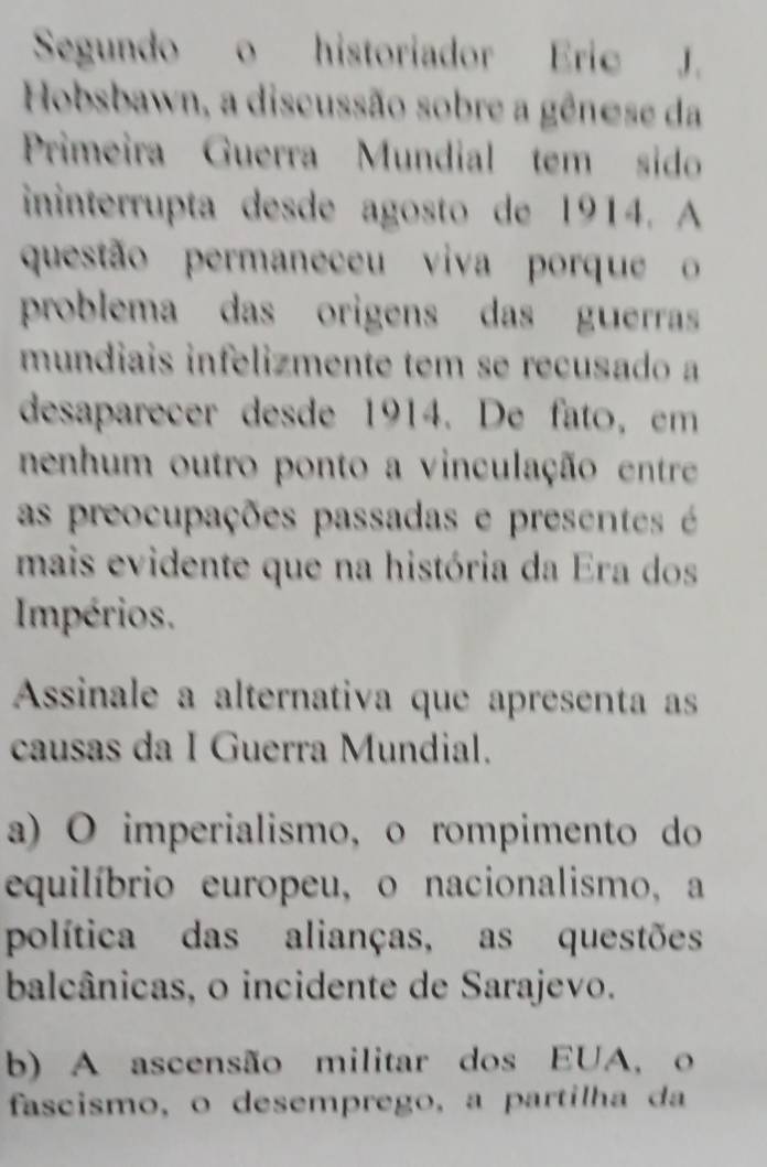 Segundo o historiador Eric J.
Hobsbawn, a discussão sobre a gênese da
Primeira Guerra Mundial tem sido
ininterrupta desde agosto de 1914. A
questão permaneceu viva porque 
problema das origens das guerras
mundiais infelizmente tem se recusado a
desaparecer desde 1914. De fato, em
nenhum outro ponto a vinculação entre
as preocupações passadas e presentes é 
mais evidente que na história da Era dos
Impérios.
Assinale a alternativa que apresenta as
causas da I Guerra Mundial.
a) O imperialismo, o rompimento do
equilíbrio europeu, o nacionalismo, a
política das alianças, as questões
balcânicas, o incidente de Sarajevo.
b) A ascensão militar dos EUA, o
fascismo, o desemprego, a partilha da