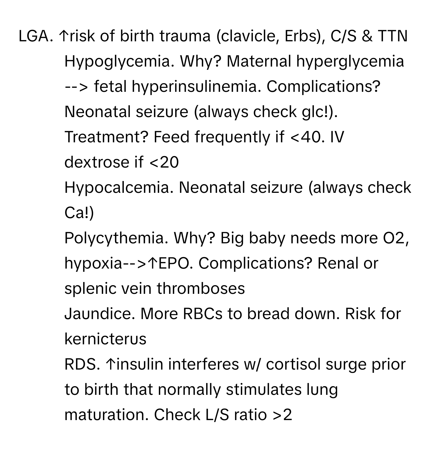 LGA. ↑risk of birth trauma (clavicle, Erbs), C/S & TTN
- Hypoglycemia. Why? Maternal hyperglycemia --> fetal hyperinsulinemia. Complications? Neonatal seizure (always check glc!). Treatment? Feed frequently if <40. IV dextrose if <20
- Hypocalcemia. Neonatal seizure (always check Ca!)
- Polycythemia. Why? Big baby needs more O2, hypoxia-->↑EPO. Complications? Renal or splenic vein thromboses
- Jaundice. More RBCs to bread down. Risk for kernicterus
- RDS. ↑insulin interferes w/ cortisol surge prior to birth that normally stimulates lung maturation. Check L/S ratio >2