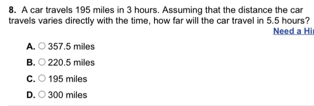 A car travels 195 miles in 3 hours. Assuming that the distance the car
travels varies directly with the time, how far will the car travel in 5.5 hours?
Need a Hil
A. ○ 357.5 miles
B. ○ 220.5 miles
C. ○ 195 miles
D. ○ 300 miles