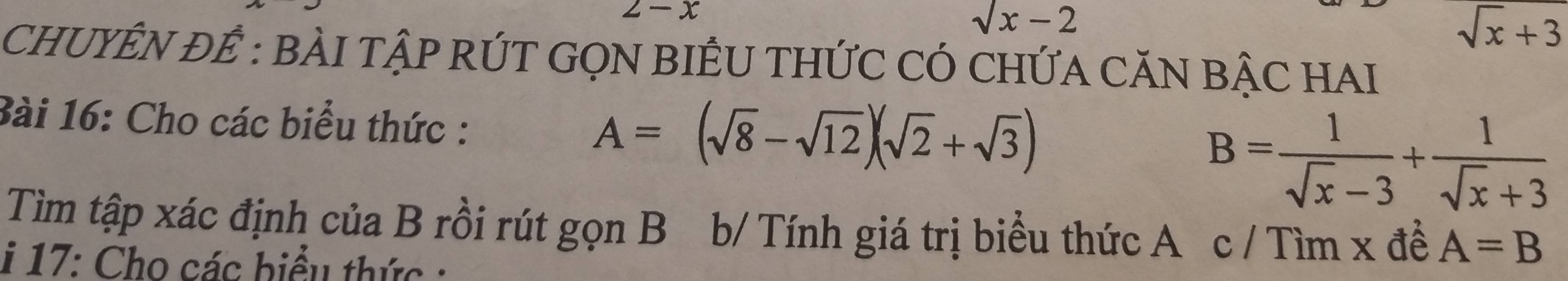 2-x
sqrt(x)-2
sqrt(x)+3
CHUYÊN ĐÊ : BÀI TậP RÚT GQN BIÊU THỨC CÓ CHỨA CĂN BẠC HAI 
Bài 16: Cho các biểu thức : B= 1/sqrt(x)-3 + 1/sqrt(x)+3 
A=(sqrt(8)-sqrt(12))(sqrt(2)+sqrt(3))
Tìm tập xác định của B rồi rút gọn B b/ Tính giá trị biểu thức A c / Tìm x đề A=B
i 17: Cho các biểu thức :