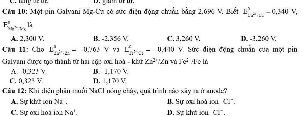 C. tăng từ từ. D. giam từ từ.
Câu 10: Một pin Galvani Mg-Cu có sức điện động chuẩn bằng 2,696 V. Biết E_(C Cu^(2+)^0=0,340V,)
E_Mg^(2+)/Mg^0la
A. 2,300 V. B. -2,356 V. C. 3,260 V. D. -3,260 V.
Câu 11: Cho E_Zn^(2+)/Zn^0=-0,763 V và E_Fe^(2+)/Fe^0=-0,440 V. Sức điện động chuẩn của một pin
Galvani được tạo thành từ hai cặp oxi hoá - khử Zn^(2+)/Zn và Fe^(2+)/F e là
A. -0,323 V. B. -1,170 V
C. 0,323 V D. 1,170 V
Câu 12: Khi điện phân muối NaCl nóng chảy, quá trình nào xảy ra ở anode?
A. Sự khử ion Na^+. B. Sự oxi hoá ion Cl¯.
C. Sự oxi hoá ion Na^+. D. Sự khử ion Cl¯.