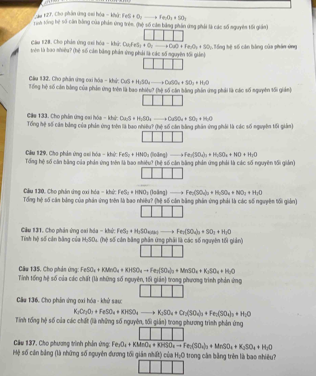 Cầu 127. Cho phản ứng oxi hóa - khử: FeS+O_2to Fe_2O_3+SO_2
Tỉnh tống hệ số cân bằng của phản ứng trên, (hệ số cân bằng phản ứng phải là các số nguyên tối giản)
Câu 128. Cho phản ứng oxi hóa - khử: Cu_2FeS_2+O_2to CuO+Fe_2O_3+SO_2 Tống hệ số cân bằng của phản ứng
trên là bao nhiêu? (hệ số cân bằng phản ứng phải là các số nguyên tối giản)
Câu 132. Cho phản ứng oxi hóa - khứ: CuS+H_2SO_4to CuSO_4+SO_2+H_2O
Tổng hệ số cân bằng của phản ứng trên là bao nhiêu? (hệ số cân bằng phản ứng phải là các số nguyên tối gián)
Câu 133. Cho phản ứng oxi hóa - khử: Cu_2S+H_2SO_4to CuSO_4+SO_2+H_2O
Tổng hệ số cân bằng của phản ứng trên là bao nhiêu? (hệ số cân bằng phản ứng phải là các số nguyên tối giản)
Câu 129. Cho phản ứng oxi hóa - khử: FeS_2+HNO_3(loing)to Fe_2(SO_4)_3+H_2SO_4+NO+H_2O
Tổng hệ số cân bằng của phản ứng trên là bao nhiêu? (hệ số cân bằng phản ứng phải là các số nguyên tối giản)
Câu 130. Cho phản ứng oxi hóa - khử: FeS_2+HNO_3(lovector ang)to Fe_2(SO_4)_3+H_2SO_4+NO_2+H_2O
Tổng hệ số cân bằng của phản ứng trên là bao nhiêu? (hệ số cân bằng phản ứng phải là các số nguyên tối giản)
Câu 131. Cho phản ứng oxi hóa - khử: FeS_2+H_2SO_4(dic)to Fe_2(SO_4)_3+SO_2+H_2O
Tính hệ số cân bâng của H_2SO_4. (hệ số cân bằng phản ứng phải là các số nguyên tối giản)
Câu 135. Cho phản ứng: FeSO_4+KMnO_4+KHSO_4to Fe_2(SO_4)_3+MnSO_4+K_2SO_4+H_2O
Tính tống hệ số của các chất (là những số nguyên, tối giản) trong phương trình phản ứng
Câu 136. Cho phản ứng oxi hóa - khử sau:
K_2Cr_2O_7+FeSO_4+KHSO_4to K_2SO_4+Cr_2(SO_4)_3+Fe_2(SO_4)_3+H_2O
Tính tống hệ số của các chất (là những số nguyên, tối giản) trong phương trình phản ứng
Câu 137. Cho phương trình phản ứng: Fe_3O_4+KMnO_4+KHSO_4to Fe_2(SO_4)_3+MnSO_4+K_2SO_4+H_2O
Hệ số cân bằng (là những số nguyên dương tối giản nhất) của H_2O trong cân bằng trên là bao nhiêu?