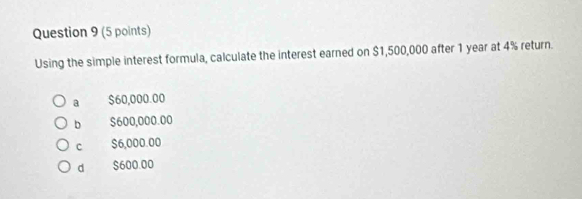 Using the simple interest formula, calculate the interest earned on $1,500,000 after 1 year at 4% return.
a $60,000.00
b $600,000.00
c $6,000.00
d $600.00