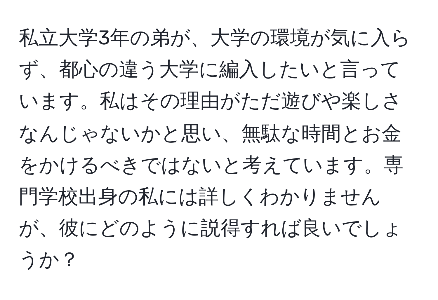 私立大学3年の弟が、大学の環境が気に入らず、都心の違う大学に編入したいと言っています。私はその理由がただ遊びや楽しさなんじゃないかと思い、無駄な時間とお金をかけるべきではないと考えています。専門学校出身の私には詳しくわかりませんが、彼にどのように説得すれば良いでしょうか？