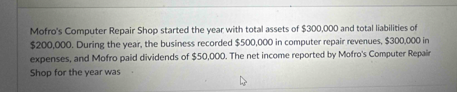 Mofro's Computer Repair Shop started the year with total assets of $300,000 and total liabilities of
$200,000. During the year, the business recorded $500,000 in computer repair revenues, $300,000 in 
expenses, and Mofro paid dividends of $50,000. The net income reported by Mofro's Computer Repair 
Shop for the year was .