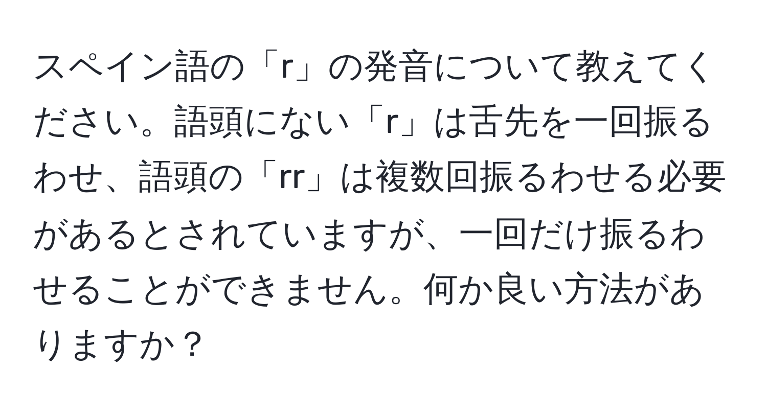 スペイン語の「r」の発音について教えてください。語頭にない「r」は舌先を一回振るわせ、語頭の「rr」は複数回振るわせる必要があるとされていますが、一回だけ振るわせることができません。何か良い方法がありますか？