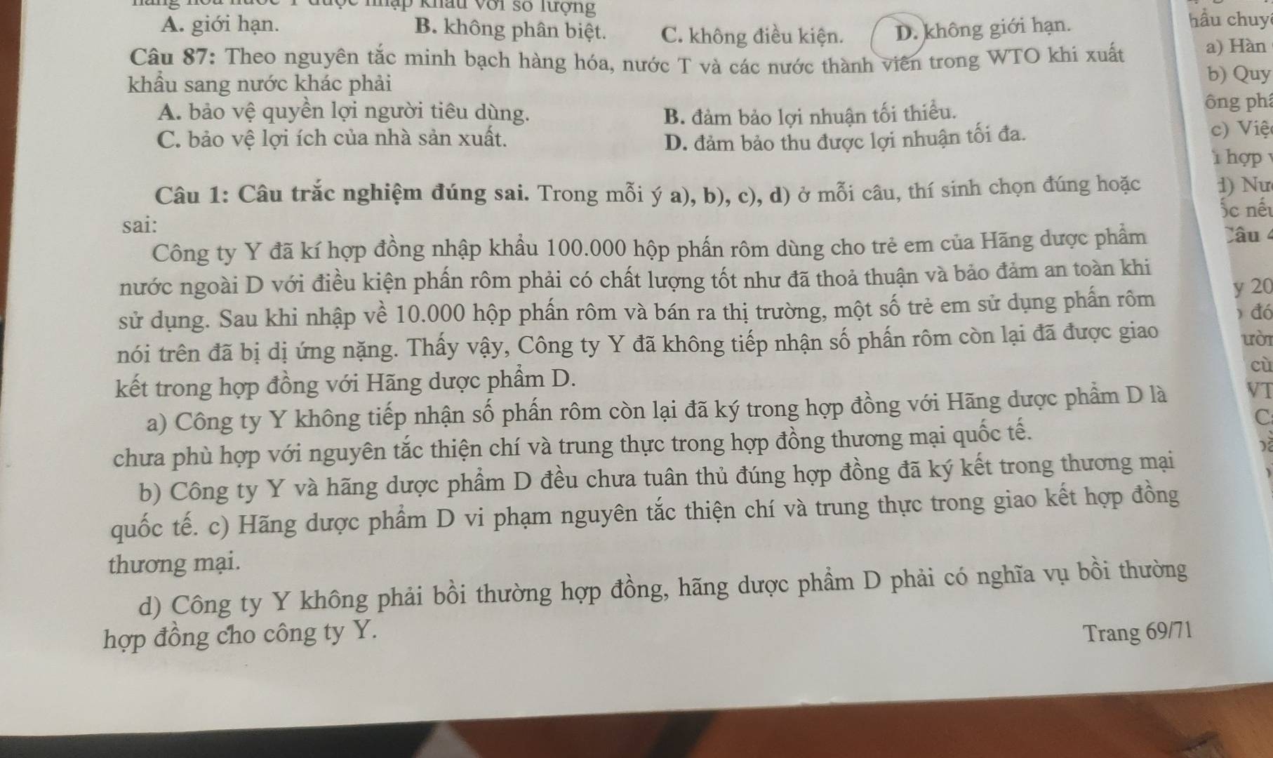 hộc nhập khẩu với số lượng hầu chuy
A. giới hạn. B. không phân biệt. C. không điều kiện. D. không giới hạn.
Câu 87: Theo nguyên tắc minh bạch hàng hóa, nước T và các nước thành viên trong WTO khi xuất
a) Hàn
khẩu sang nước khác phải
b) Quy
A. bảo vệ quyền lợi người tiêu dùng. B. đảm bảo lợi nhuận tối thiểu. ông ph
C. bảo vệ lợi ích của nhà sản xuất. D. đảm bảo thu được lợi nhuận tối đa.
c) Việ
hợp 
Câu 1: Câu trắc nghiệm đúng sai. Trong mỗi ý a), b), c), d) ở mỗi câu, thí sinh chọn đúng hoặc
1) Nư
sai: ốc nế
Công ty Y đã kí hợp đồng nhập khẩu 100.000 hộp phần rôm dùng cho trẻ em của Hãng dược phẩm
Câu 4
nước ngoài D với điều kiện phấn rôm phải có chất lượng tốt như đã thoả thuận và bảo đảm an toàn khi
sử dụng. Sau khi nhập về 10.000 hộp phấn rôm và bán ra thị trường, một số trẻ em sử dụng phần rôm
y 20
) đó
nói trên đã bị dị ứng nặng. Thấy vậy, Công ty Y đã không tiếp nhận số phấn rôm còn lại đã được giao
uòi
kết trong hợp đồng với Hãng dược phẩầm D. cù
a) Công ty Y không tiếp nhận số phấn rôm còn lại đã ký trong hợp đồng với Hãng dược phẩm D là
VT
C
chưa phù hợp với nguyên tắc thiện chí và trung thực trong hợp đồng thương mại quốc tế.
b) Công ty Y và hãng dược phẩm D đều chưa tuân thủ đúng hợp đồng đã ký kết trong thương mại
quốc tế. c) Hãng dược phẩm D vi phạm nguyên tắc thiện chí và trung thực trong giao kết hợp đồng
thương mại.
d) Công ty Y không phải bồi thường hợp đồng, hãng dược phẩm D phải có nghĩa vụ bồi thường
hợp đồng cho công ty Y. Trang 69/71