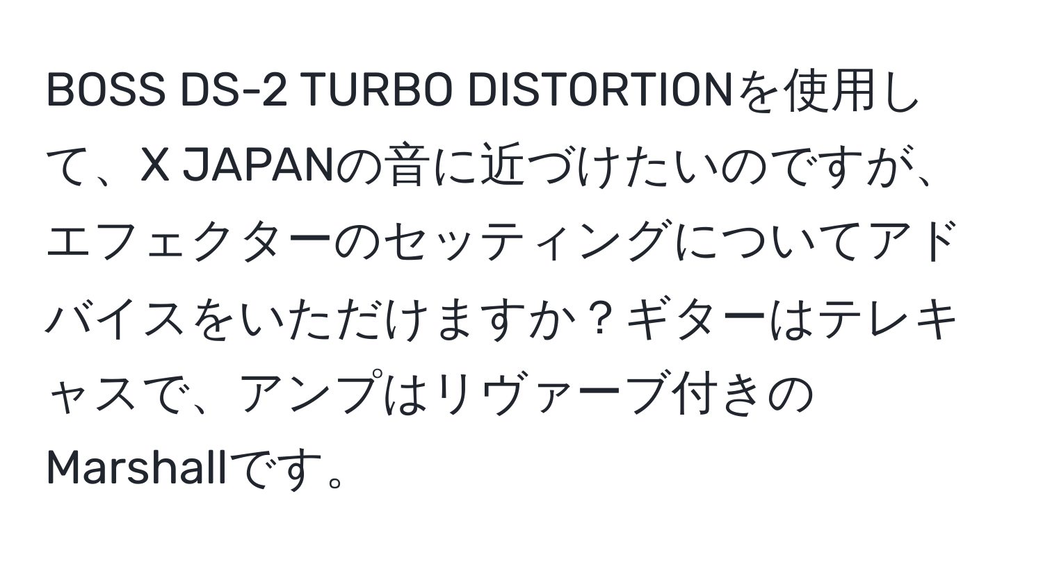 BOSS DS-2 TURBO DISTORTIONを使用して、X JAPANの音に近づけたいのですが、エフェクターのセッティングについてアドバイスをいただけますか？ギターはテレキャスで、アンプはリヴァーブ付きのMarshallです。