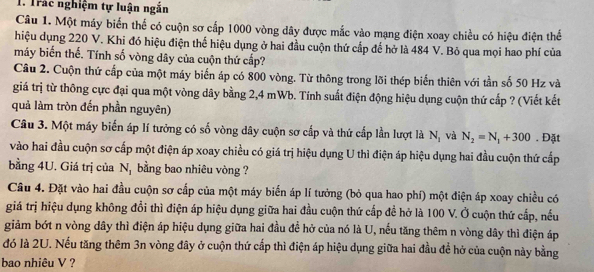 Trác nghiệm tự luận ngắn
Câu 1. Một máy biến thể có cuộn sơ cấp 1000 vòng dây được mắc vào mạng điện xoay chiều có hiệu điện thể
hiệu dụng 220 V. Khi đó hiệu điện thể hiệu dụng ở hai đầu cuộn thứ cấp đế hở là 484 V. Bỏ qua mọi hao phí của
máy biến thế. Tính số vòng dây của cuộn thứ cấp?
Câu 2. Cuộn thứ cấp của một máy biển áp có 800 vòng. Từ thông trong lõi thép biến thiên với tần số 50 Hz và
giá trị từ thông cực đại qua một vòng dây bằng 2,4 mWb. Tính suất điện động hiệu dụng cuộn thứ cấp ? (Viết kết
quả làm tròn đến phần nguyên)
Câu 3. Một máy biển áp lí tưởng có số vòng dây cuộn sơ cấp và thứ cấp lần lượt là N_1 và N_2=N_1+300. Đặt
vào hai đầu cuộn sơ cấp một điện áp xoay chiều có giá trị hiệu dụng U thì điện áp hiệu dụng hai đầu cuộn thứ cấp
bằng 4U. Giá trị của N_1 bằng bao nhiêu vòng ?
Câu 4. Đặt vào hai đầu cuộn sơ cấp của một máy biến áp lí tưởng (bỏ qua hao phí) một điện áp xoay chiều có
giá trị hiệu dụng không đổi thì điện áp hiệu dụng giữa hai đầu cuộn thứ cấp đề hở là 100 V. Ở cuộn thứ cấp, nếu
giảm bớt n vòng dây thì điện áp hiệu dụng giữa hai đầu để hở của nó là U, nếu tăng thêm n vòng dây thì điện áp
đó là 2U. Nếu tăng thêm 3n vòng đây ở cuộn thứ cấp thì điện áp hiệu dụng giữa hai đầu để hở của cuộn này bằng
bao nhiêu V ?