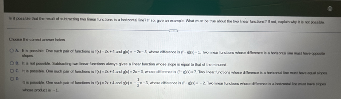 Is it possible that the result of subtracting two linear functions is a horizontal line? If so, give an example. What must be true about the two linear functions? If not, explain why it is not possible
Choose the correct answer below.
A. It is possible. One such pair of functions is f(x)=2x+4 and g(x)=-2x-3 , whose difference is (f-g)(x)=1. Two linear functions whose difference is a horizontal line must have opposite
slopes
B. It is not possible. Subtracting two linear functions always gives a linear function whose slope is equal to that of the minuend.
C. It is possible. One such pair of functions is f(x)=2x+4 and g(x)=2x-3 whose difference is (f-g)(x)=7. Two linear functions whose difference is a horizontal line must have equal slopes
D.
It is possible. One such pair of functions is f(x)=2x+4 and g(x)=- 1/2 x-3 , whose difference is (f-g)(x)=-2. Two linear functions whose difference is a horizontal line must have slopes
whose product is -1.