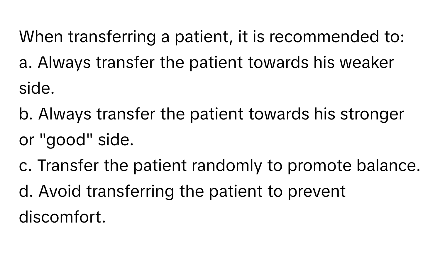 When transferring a patient, it is recommended to:

a. Always transfer the patient towards his weaker side. 
b. Always transfer the patient towards his stronger or "good" side. 
c. Transfer the patient randomly to promote balance. 
d. Avoid transferring the patient to prevent discomfort.