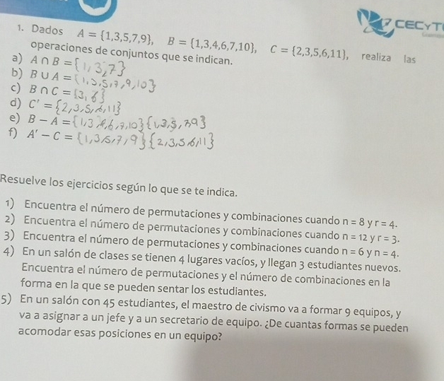 CECγT 
1. Dados A= 1,3,5,7,9 , B= 1,3,4,6,7,10 , C= 2,3,5,6,11 , realiza las 
operaciones de conjuntos que se indican. 
a) A∩ B=
b) B∪ A=
c) B∩ C=
d) C'=
e) B-A=
f) A'-C=
Resuelve los ejercicios según lo que se te indica. 
1) Encuentra el número de permutaciones y combinaciones cuando n=8 y r=4. 
2) Encuentra el número de permutaciones y combinaciones cuando n=12 y r=3. 
3) Encuentra el número de permutaciones y combinaciones cuando n=6 y n=4. 
4) En un salón de clases se tienen 4 lugares vacíos, y llegan 3 estudiantes nuevos. 
Encuentra el número de permutaciones y el número de combinaciones en la 
forma en la que se pueden sentar los estudiantes. 
5) En un salón con 45 estudiantes, el maestro de civismo va a formar 9 equipos, y 
va a asignar a un jefe y a un secretario de equipo. ¿De cuantas formas se pueden 
acomodar esas posiciones en un equipo?