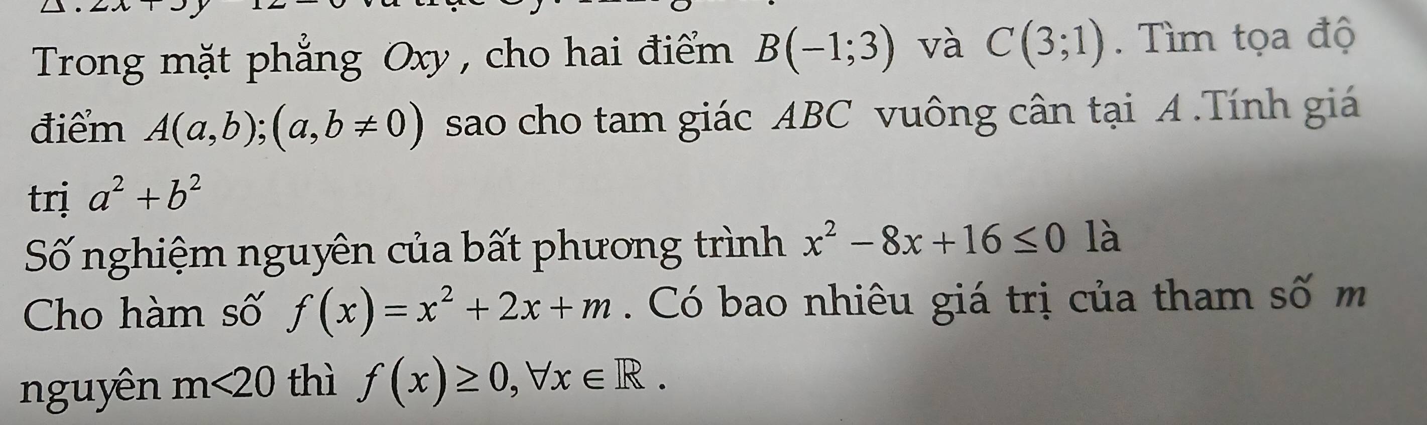 Trong mặt phẳng Oxy, cho hai điểm B(-1;3) và C(3;1). Tìm tọa độ 
điểm A(a,b);(a,b!= 0) sao cho tam giác ABC vuông cân tại A.Tính giá 
trị a^2+b^2
Số nghiệm nguyên của bất phương trình x^2-8x+16≤ 0 là 
Cho hàm số f(x)=x^2+2x+m. Có bao nhiêu giá trị của tham số m 
nguyên m<20</tex> thì f(x)≥ 0, forall x∈ R.