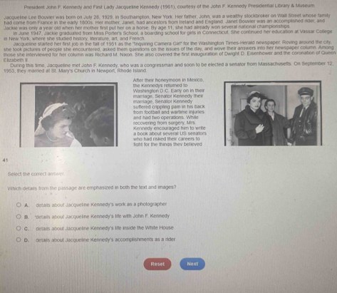 President John F. Kennedy and First Lady Jacqueline Kennedy (1951), courtesy of the John F. Kennedy Presidential Library & Museum.
Jacqueline Lee Bouvier was born on July 28, 1929, in Southampton, New York. Her falher, John, was a wealthy slockbroker on Wall Street whose family
had come from France in the early 1800s. Her mother, Janet, had ancestors from Ireland and England. Janet Bouvier was an accomplished rder, and
Jackle was only a year old when her mother first put her on a horse. By age 11, she had already won several national championships
In June 1947, Jackie graduated from Miss Porter's School, a boarding school for girls in Connecticut. She continued her education al Vassar College
in New York, where she studied history, literature, art, and French
Mcqueline started her first job in the fall of 1951 as the ''Inquiring Camera Girt' for the Washington Times-Herald newspaper. Roving around the city,
she look pictures of people she encountered, asked them questions on the issues of the day, and wove their answers into her newspaper column. Among
Elizabeth II those she interviewed for her column was Richard M. Nixon. She also covered the first inauguration of Dwight D. Eisenhower and the coronation of Queen
During this time, Jacqueline met John F. Kennedy, who was a congressman and soon to be elected a senator from Massachusells. On September 12,
1953, they married at St. Mary's Church in Newport, Rhode Island
the Kennedys returned to After their honeymoos in Mexico
Washington D.C. Early on in their mamane Renatn Kennery thés
marage, Senälor Kennedy
rom footbat and wartme injure  s sufered crippling pain in his back .
recovering from surgery, Mirs and had two operations. While
a book about several US senators Kennedy encouraged him to write
fight for the thinas they believed who had risked their careers to
41
Select the correct answer.
Which detalls from the passage are emphasized in both the text and images?
A. details about Jacqueline Kennedy's work as a photographer
B. 'details aboul Jacqueline Kennedy's life with John F. Kennedy
C. details about lacqueline Kennedy's life inside the White House
D. detarls about Jacqueline Kennedy's accomplishments as a rider
Reset Next