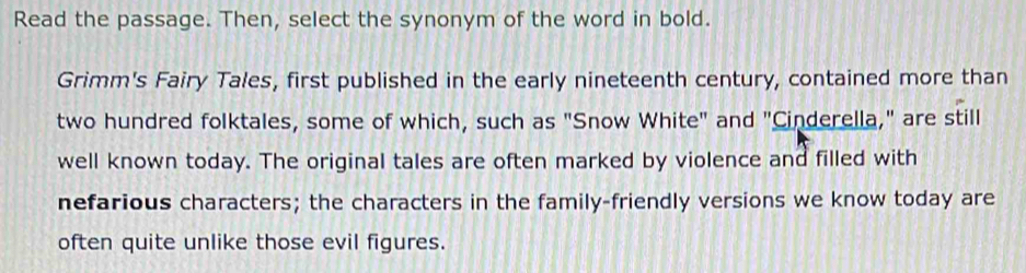 Read the passage. Then, select the synonym of the word in bold. 
Grimm's Fairy Tales, first published in the early nineteenth century, contained more than 
two hundred folktales, some of which, such as "Snow White" and "Cinderella," are still 
well known today. The original tales are often marked by violence and filled with 
nefarious characters; the characters in the family-friendly versions we know today are 
often quite unlike those evil figures.