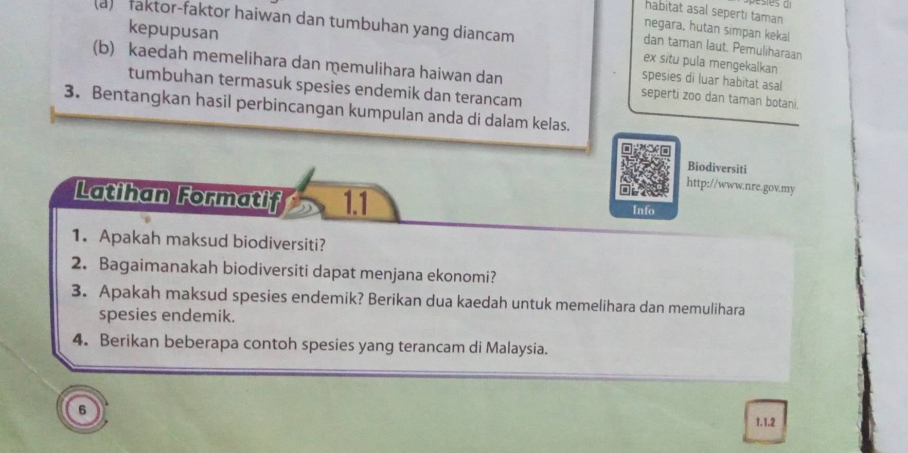 habitat asal seperti taman 
(a) faktor-faktor haiwan dan tumbuhan yang diancam 
kepupusan 
negara, hutan simpan kekal 
dan taman laut. Pemuliharaan 
ex situ pula mengekalkan 
(b) kaedah memelihara dan memulihara haiwan dan seperti zoo dan taman botani. 
spesies di luar habitat asal 
tumbuhan termasuk spesies endemik dan terancam 
3. Bentangkan hasil perbincangan kumpulan anda di dalam kelas. 
Biodiversiti 
http://www.nre.gov.my 
1.1 
Latihan Formatif Info 
1. Apakah maksud biodiversiti? 
2. Bagaimanakah biodiversiti dapat menjana ekonomi? 
3. Apakah maksud spesies endemik? Berikan dua kaedah untuk memelihara dan memulihara 
spesies endemik. 
4. Berikan beberapa contoh spesies yang terancam di Malaysia. 
6 
1.1.2