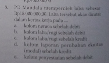 400.000,
8. PD Mandala memperoleh laba sebesar
Rp15.000.000,00. Laba tersebut akan dicatal
dalam kertas kerja pada ....
a. kolom neraca sebelah debit
b. kolom laba/rugi sebelah debit
c. kolom laba/rugi sebelah kredit
d. kolom laporan perubahan ekuitas
(modal) sebelah kredit
e. kolom penyesuaian sebelah debit