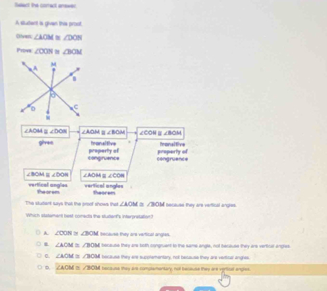 Sslect the correct answer
A student is givan this proof,
Oilver ∠ AOM≌ ∠ DON
Prova ∠ CON ∠ BOM
∠AOM ≌ ∠ DON ∠ AOM≌ ∠ BOM ∠ COH # ∠ BOM
given transitive transitive
property of properly of
congruence congruence
∠ BO ≌ ∠ DON ∠ AOM≌ ∠ CON
vertical angles vertical angles
theorem theorem
The studant says that the proof shows that ∠ AOM≌ ∠ BOM because they are vertical angles.
Which statement best comects the student's interpretation?
A. ∠ CON≌ ∠ BOM because they are vertical angles.
B. ∠ AOM≌ ∠ BOM because they are both congruent to the same angla, not because they are vertical angles
C. ∠ AOM≌ ∠ BOM because they are supplementary, not because they are vertical angles.
D. ∠ AOM≌ ∠ BOM because they are complamontary, not because they are vertical angles.