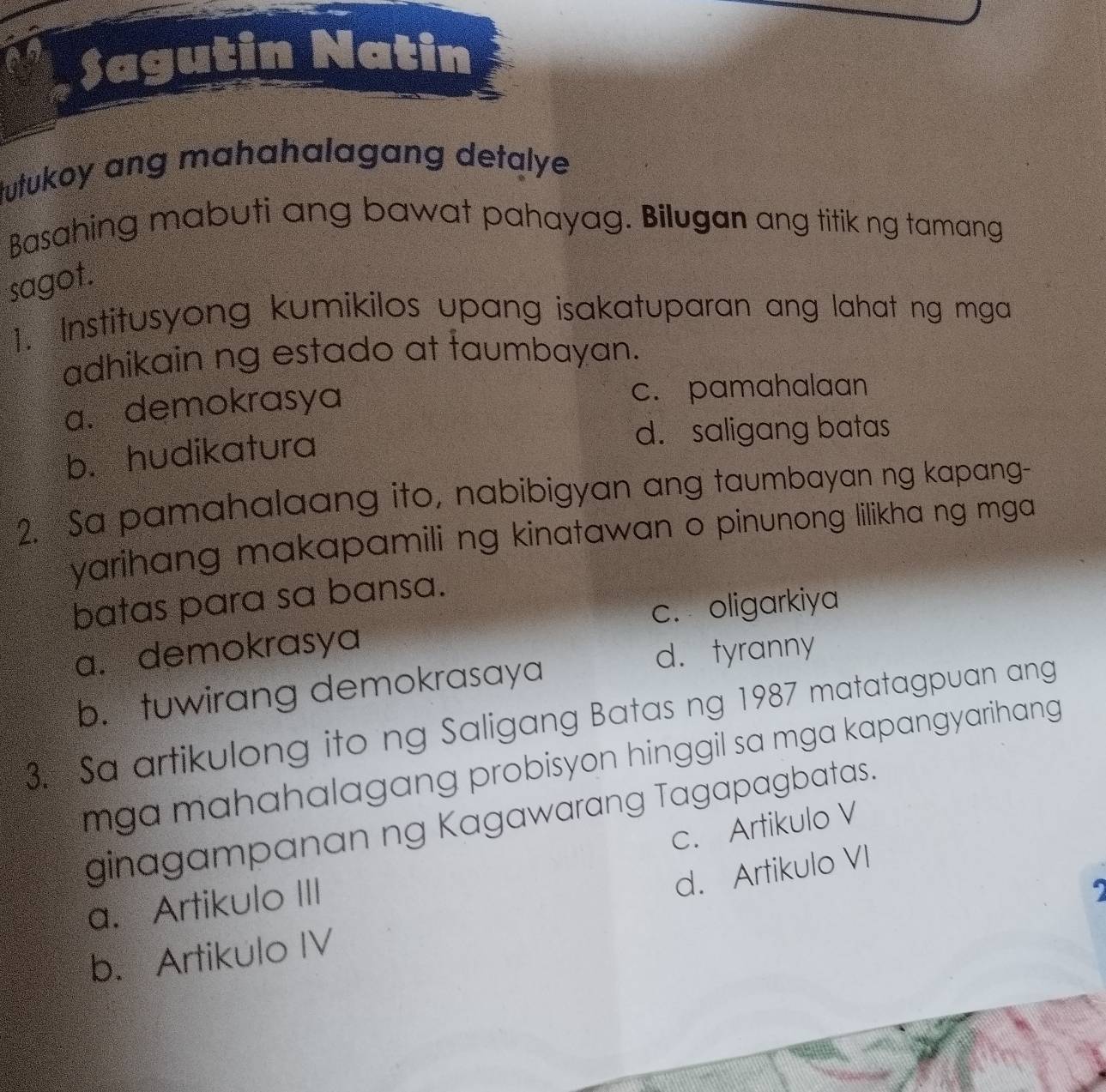 Sagutin Natin
tutukoy ang mahahalagang detalye .
Basahing mabuti ang bawat pahayag. Bilugan ang titik ng tamang
sagot.
1. Institusyong kumikilos upang isakatuparan ang lahat ng mga
adhikain ng estado at faumbayan.
a. demokrasya c. pamahalaan
b. hudikatura
d. saligang batas
2. Sa pamahalaang ito, nabibigyan ang taumbayan ng kapang-
yarihang makapamili ng kinatawan o pinunong lilikha ng mga
batas para sa bansa.
a. demokrasya c. oligarkiya
d. tyranny
b. tuwirang demokrasaya
3. Sa artikulong ito ng Saligang Batas ng 1987 matatagpuan ang
mga mahahalagang probisyon hinggil sa mga kapangyarihang .
ginagampanan ng Kagawarang Tagapagbatas.
c. Artikulo V
d. Artikulo VI
a. Artikulo III
b. Artikulo IV