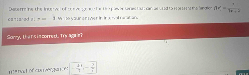 Determine the interval of convergence for the power series that can be used to represent the function f(x)= 5/7x+2 , 
centered at x=-3. Write your answer in interval notation. 
Sorry, that's incorrect. Try again? 
Interval of convergence: - 40/7 , - 2/7 