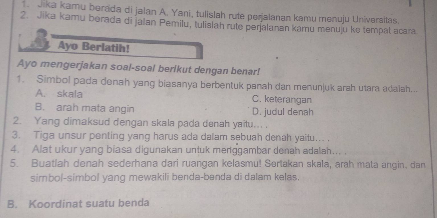 Jika kamu berada di jalan A. Yani, tulislah rute perjalanan kamu menuju Universitas.
2. Jika kamu berada di jalan Pemilu, tulislah rute perjalanan kamu menuju ke tempat acara.
Ayo Berlatih!
Ayo mengerjakan soal-soal berikut dengan benar!
1. Simbol pada denah yang biasanya berbentuk panah dan menunjuk arah utara adalah...
A. skala C. keterangan
B. arah mata angin D. judul denah
2. Yang dimaksud dengan skala pada denah yaitu... .
3. Tiga unsur penting yang harus ada dalam sebuah denah yaitu... .
4. Alat ukur yang biasa digunakan untuk meriggambar denah adalah... .
5. Buatlah denah sederhana dari ruangan kelasmu! Sertakan skala, arah mata angin, dan
simbol-simbol yang mewakili benda-benda di dalam kelas.
B. Koordinat suatu benda