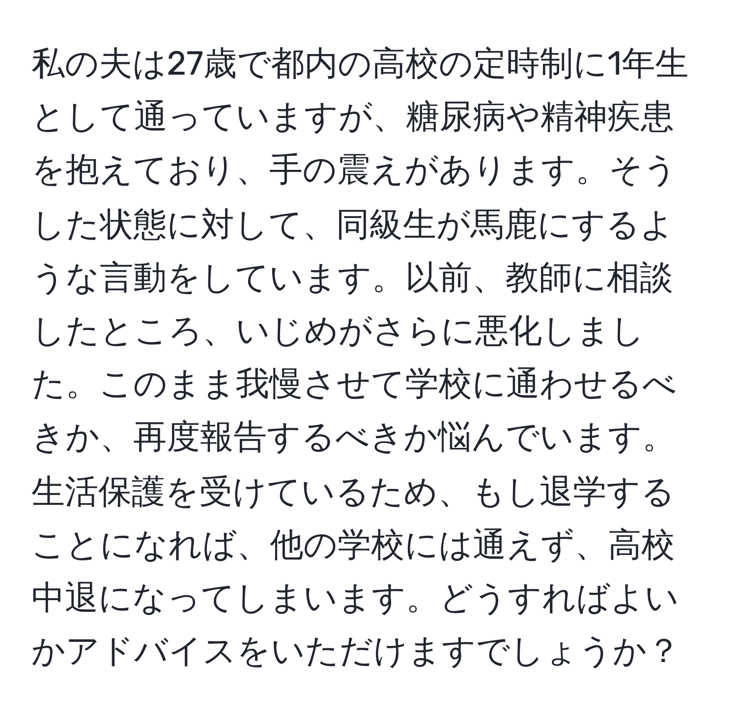 私の夫は27歳で都内の高校の定時制に1年生として通っていますが、糖尿病や精神疾患を抱えており、手の震えがあります。そうした状態に対して、同級生が馬鹿にするような言動をしています。以前、教師に相談したところ、いじめがさらに悪化しました。このまま我慢させて学校に通わせるべきか、再度報告するべきか悩んでいます。生活保護を受けているため、もし退学することになれば、他の学校には通えず、高校中退になってしまいます。どうすればよいかアドバイスをいただけますでしょうか？