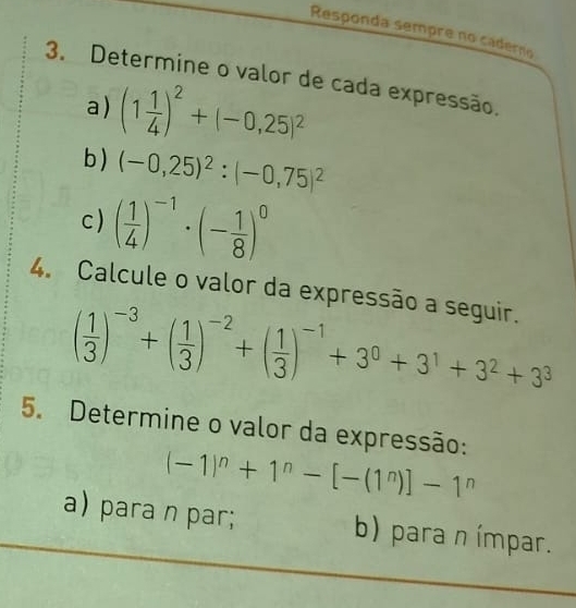 Responda sempre no caderno 
3. Determine o valor de cada expressão. 
a) (1 1/4 )^2+(-0,25)^2
b ) (-0,25)^2:(-0,75)^2
c) ( 1/4 )^-1· (- 1/8 )^0
4. Calcule o valor da expressão a seguir.
( 1/3 )^-3+( 1/3 )^-2+( 1/3 )^-1+3^0+3^1+3^2+3^3
5. Determine o valor da expressão:
(-1)^n+1^n-[-(1^n)]-1^n
a) para n par; b) para n ímpar.