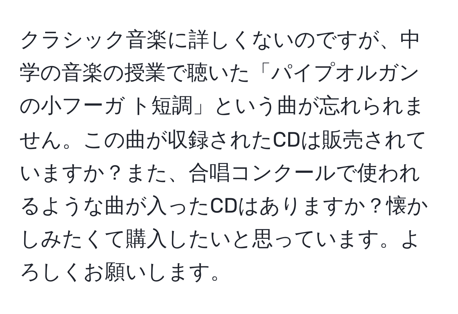 クラシック音楽に詳しくないのですが、中学の音楽の授業で聴いた「パイプオルガンの小フーガ ト短調」という曲が忘れられません。この曲が収録されたCDは販売されていますか？また、合唱コンクールで使われるような曲が入ったCDはありますか？懐かしみたくて購入したいと思っています。よろしくお願いします。