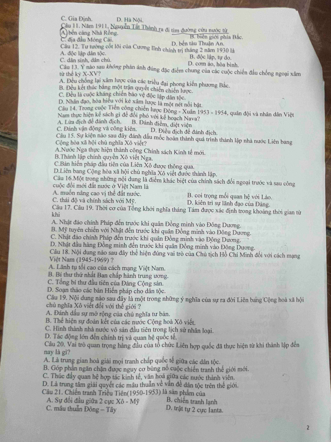 C. Gia Đjnh. D. Hà Nội,
Cầu 11. Năm 1911, Nguyễn Tất Thành ra đi tìm đường cứu nước từ
(A) bến cảng Nhà Rồng.
C. địa đầu Móng Cái.
B. biên giới phía Bắc.
D. bến tàu Thuận An.
Cầu 12. Tư tưởng cốt lõi của Cương lĩnh chính trị tháng 2 năm 1930 là
A. độc lập dân tộc. B. độc lập, tự do.
C. dân sinh, dân chủ. D. cơm áo, hòa bình.
Câu 13. Ý nào sau không phản ảnh đúng đặc điểm chung của các cuộc chiến đấu chống ngoại xâm
từ thế kỷ X-XV?
A. Đều chống lại xâm lược của các triều đại phong kiến phương Bắc.
B. Đều kết thúc bằng một trận quyết chiến chiến lược.
C. Đều là cuộc kháng chiến bảo vệ độc lập dân tộc.
D. Nhân đạo, hòa hiều yới kẻ xâm lược là một nét nổi bật.
Câu 14. Trong cuộc Tiền công chiến lược Đông - Xuân 1953 - 1954, quân đội và nhân dân Việt
Nam thực hiện kê sách gì để đổi phó với kế hoạch Nava?
A. Lừa địch đê đánh địch. B. Đánh điểm, diệt viện
C. Đánh vận động và công kiên. D. Điều địch đề đánh địch
Câu 15. Sự kiện nào sau đây đánh dấu mốc hoàn thành quá trình thành lập nhà nước Liên bang
Cộng hòa xã hội chủ nghĩa Xô viết?
A.Nước Nga thực hiện thành công Chính sách Kinh tế mới,
B.Thành lập chính quyền Xô viết Nga.
C.Bản hiến pháp đầu tiên của Liên Xô được thông qua.
D.Liên bang Cộng hòa xã hội chủ nghĩa Xô viết đước thành lập.
Câu 16.Một trong những nội dung là điểm khác biệt của chính sách đối ngoại trước và sau công
cuộc đồi mới đất nước ở Việt Nam là
A. muốn nâng cao vị thế đất nước. B. coi trọng mối quan hệ với Lào.
C. thái độ và chính sách với Mỹ. D. kiên trì sự lãnh đạo của Đảng.
Câu 17. Câu 19. Thời cơ của Tổng khởi nghĩa tháng Tám được xác định trong khoảng thời gian từ
khi
A. Nhật đảo chính Pháp đến trước khi quân Đồng minh vào Đông Dương.
B. Mỹ tuyên chiến với Nhật đến trước khi quân Đồng minh vào Đông Dương.
C. Nhật đảo chính Pháp đến trước khi quân Đồng minh vào Động Dương.
D. Nhật đầu hàng Đồng minh đến trước khi quân Đồng minh vào Đông Dương.
Câu 18. Nội dung nào sau đây thể hiện đúng vai trò của Chủ tịch Hồ Chí Minh đối với cách mạng
Việt Nam (1945-1969) ?
A. Lãnh tụ tối cao của cách mạng Việt Nam.
B. Bí thư thứ nhất Ban chấp hành trung ương.
C. Tổng bí thư đầu tiên của Đảng Cộng sản.
D. Soạn thảo các bản Hiến pháp cho dân tộc.
Câu 19. Nội dung nào sau đây là một trong những ý nghĩa của sự ra đời Liên bang Cộng hoà xã hội
chủ nghĩa Xô viết đối với thế giới ?
A. Đánh dấu sự mở rộng của chủ nghĩa tư bản.
B. Thể hiện sự đoàn kết của các nước Cộng hoà Xô viết.
C. Hình thành nhà nước vô sản đầu tiên trong lịch sử nhân loại.
D. Tác động lớn đến chính trị và quan hệ quốc tế.
Câu 20. Vai trò quan trọng hàng đầu của tổ chức Liên hợp quốc đã thực hiện từ khi thành lập đến
nay là gì?
A. Là trung gian hoà giải mọi tranh chấp quốc tế giữa các dân tộc.
B. Góp phần ngăn chặn được nguy cơ bùng nổ cuộc chiến tranh thế giới mới.
C. Thúc đẩy quan hệ hợp tác kinh tế, văn hoá giữa các nước thành viên.
D. Là trung tâm giải quyết các mâu thuẫn về vần đề dân tộc trên thế giới.
Câu 21. Chiến tranh Triều Tiên(1950-1953) là sản phẩm của
A. Sự đối đầu giữa 2 cực Xô - Mỹ B. chiến tranh lạnh
C. mâu thuẫn Đông - Tây
D. trật tự 2 cực Ianta.
2