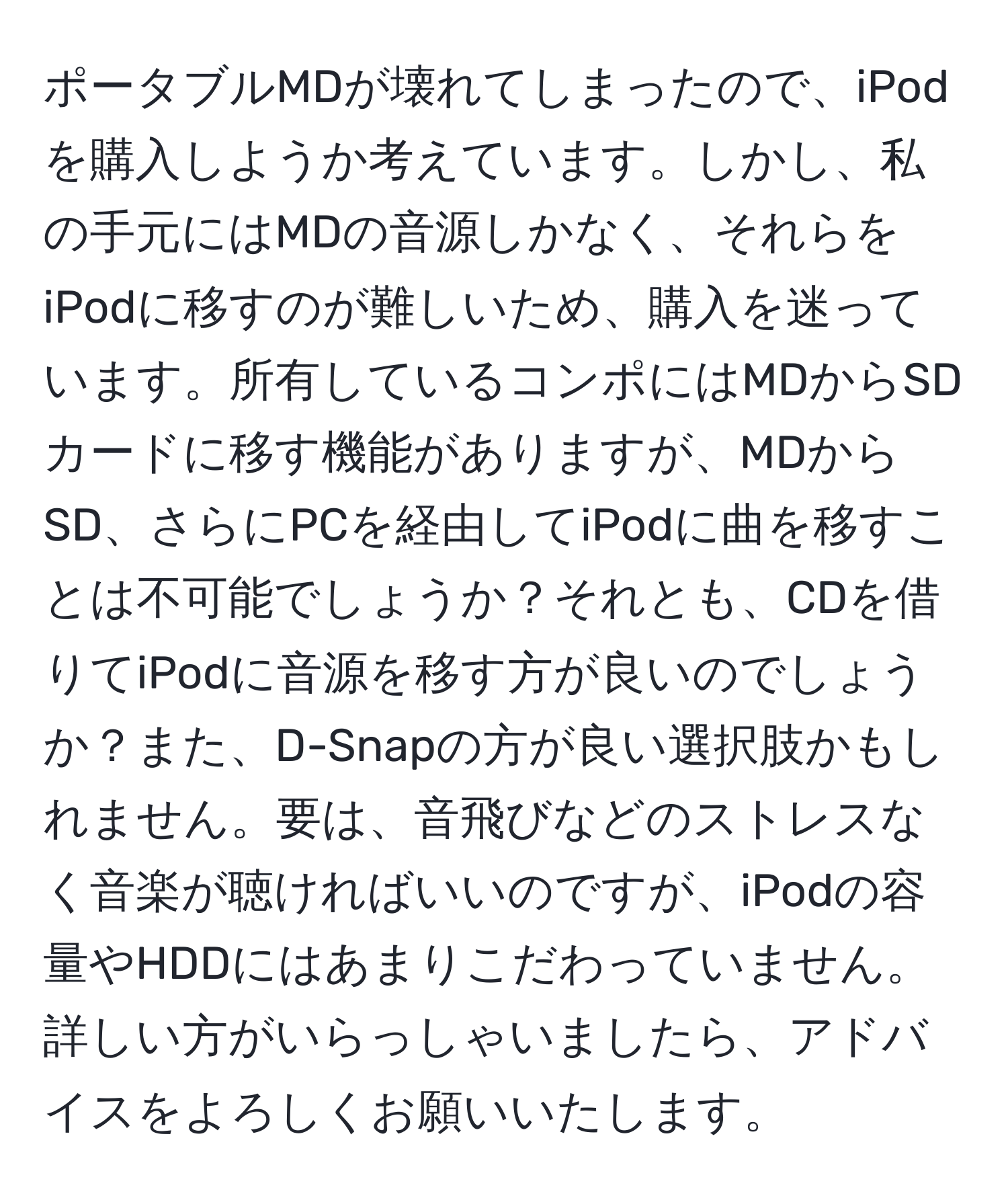 ポータブルMDが壊れてしまったので、iPodを購入しようか考えています。しかし、私の手元にはMDの音源しかなく、それらをiPodに移すのが難しいため、購入を迷っています。所有しているコンポにはMDからSDカードに移す機能がありますが、MDからSD、さらにPCを経由してiPodに曲を移すことは不可能でしょうか？それとも、CDを借りてiPodに音源を移す方が良いのでしょうか？また、D-Snapの方が良い選択肢かもしれません。要は、音飛びなどのストレスなく音楽が聴ければいいのですが、iPodの容量やHDDにはあまりこだわっていません。詳しい方がいらっしゃいましたら、アドバイスをよろしくお願いいたします。