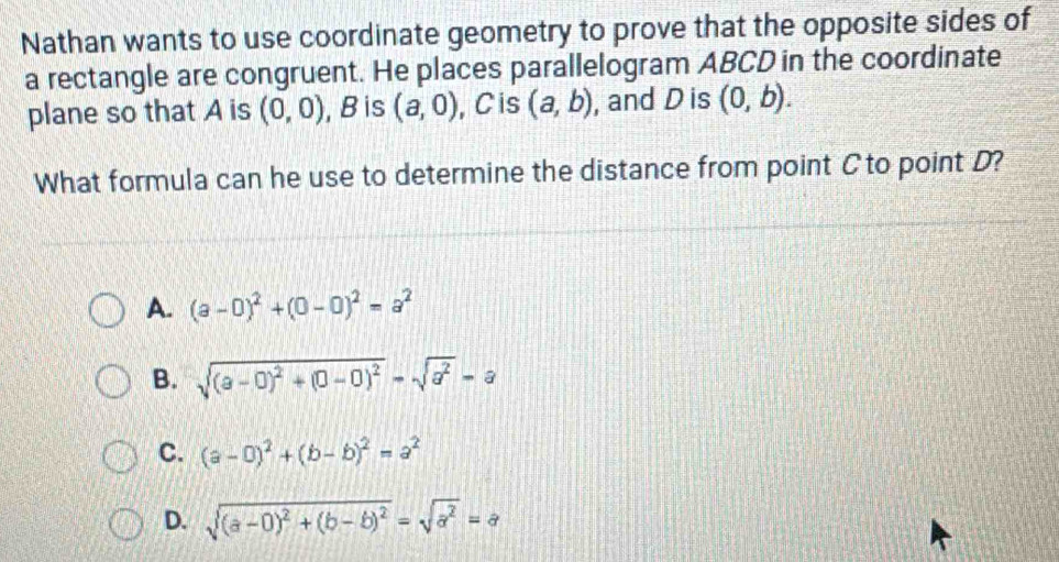 Nathan wants to use coordinate geometry to prove that the opposite sides of
a rectangle are congruent. He places parallelogram ABCD in the coordinate
plane so that A is (0,0) , Bis (a,0) , C is (a,b) , and D is (0,b). 
What formula can he use to determine the distance from point C to point D?
A. (a-0)^2+(0-0)^2=a^2
B. sqrt((a-0)^2)+(0-0)^2=sqrt(a^2)=a
C. (a-0)^2+(b-b)^2=a^2
D. sqrt((a-0)^2)+(b-b)^2=sqrt(a^2)=a