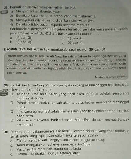 Perhatikan pernyataan-pernyataan berikut.
ors 1) Menyantuni anak-anak yatim.
2) Bersikap kasar kepada orang yang meminta-minta.
3) Mensyukuri nikmat yang diberikan oleh Allah Swt.
4) Bersikap tidak peduli kepada sesama manusia.
Berdasarkan pernyataan-pernyataan tersebut, perilaku yang mencerminkan
pengamalan surah Ad-Duha ditunjukkan oleh nomor . . . .
a. 1) dan 2) c. 1) dan 4)
b. 1) dan 3) d. 3) dan 4)
Bacalah teks berikut untuk menjawab soal nomor 29 dan 30.
Dalam sebuah hadis, Rasulullah Saw, bersabda bahwa terdapat tiga amalan yang
tidak akan terputus meskipun orang tersebut telah meninggal dunia. Ketiga amalan
itu adalah sedekah jariyah, ilmu yang bermanfaat, dan doa anak yang saleh. Oleh
karena itu, selain beribadah kepada Allah Swt., kita juga perlu memperbanyak amal
saleh lainnya.
Sumber: dakumen penerbit
29. Berilah tanda centang (√) pada pernyataan yang sesuai dengan teks tersebut.
(Jawaban lebih dari satu)
esmen al Tipe
Terdapat lima amal saleh yang tidak akan terputus setelah seseorang
meninggal dunia.
Pahala amal sedekah jariyah akan terputus ketika seseorang meninggal
dunia.
Ilmu yang bermanfaat adalah amal saleh yang tidak akan pernah terputus
pahalanya.
Kita perlu menyertai ibadah kepada Allah Swt. dengan memperbanyak
amal saleh.
30. Di antara pernyataan-pernyataan berikut, contoh perilaku yang tidak termasuk
amal saleh yang dijelaskan dalam teks tersebut adalah .
a. Zalina memberikan uangnya untuk pembangunan masjid
b. Amin mengajarkan adiknya membaca Al-Qur'an
c. Yusuf selalu menunda-nunda salat fardu
d. Hasna mendoakan ibunya setelah salat